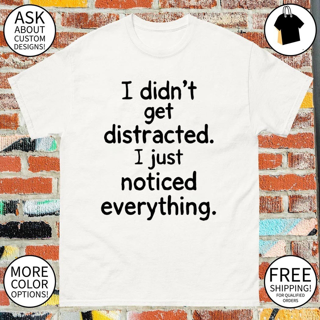 I didn’t get distracted I just noticed everything shirt