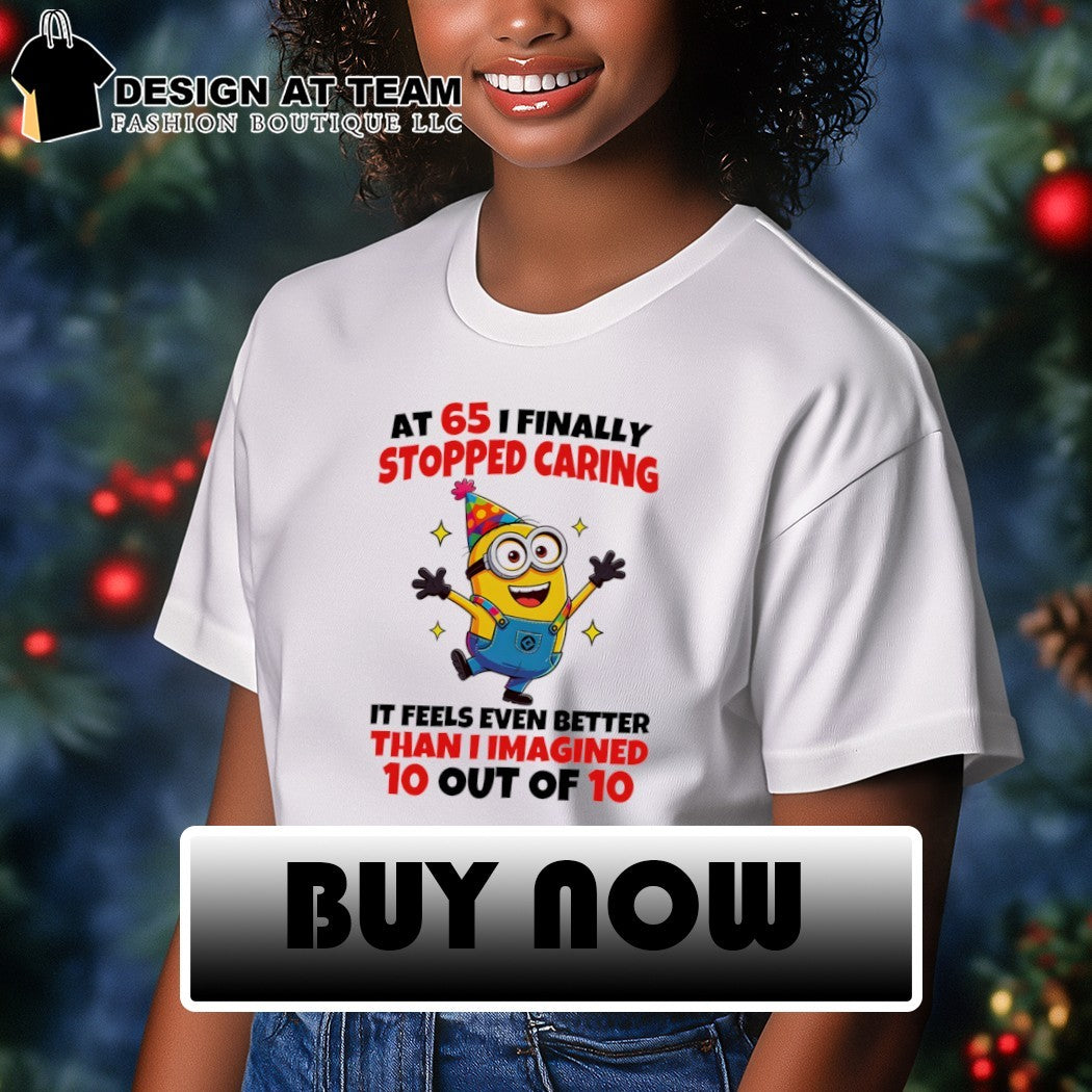 Minion at 65 I finally stopped caring it feels even better than I imgined 10 out of 10 shirt