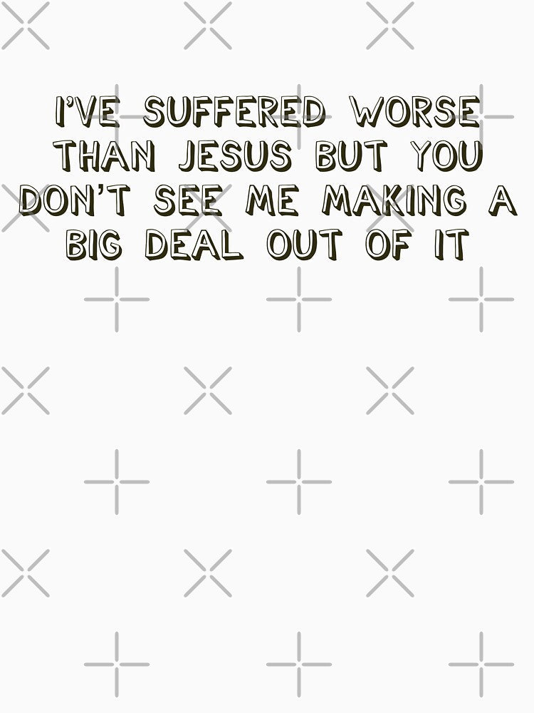 I've suffered worse than Jesus but you don't see me making a big deal out of it by brodolo